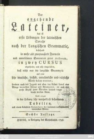 Der angehende Lateiner, das ist erste Uebungen der lateinischen Sprache nach der Langischen Grammatic, bestehend in mehr als zweytausend Formeln und auserlesenen Sententien guter Auctorum, in zwey Cursus abgetheilet, und also eingerichtet, daß nicht nur die Langische Grammatic auf eine sehr deutliche, leichte, annehmliche und nützliche Weise dabey tractiret; sondern auch der Jugend mit eben der Arbeit sowol eine Menge lateinischer Wörter und Redensarten, als auch eine große Anzahl guter Moralien spielend beygebracht werden könne ; Nebst einigen in der Uebung sehr vortheilhaft befundenen Tabellen, und einem besondern Nomenclatore der hierinnen vorkommenden lateinischen Wörter