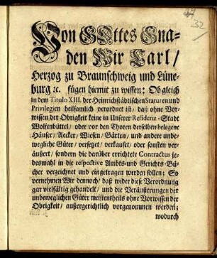 Von Gottes Gnaden Wir Carl/ Herzog zu Braunschweig und Lüneburg, [et]c. fügen hiemit zu wissen: Ob gleich in dem Titulo XIII. der Heinrichstädtischen Statuten und Privilegien heilsamlich verordnet ist/ daß ohne Vorwissen der Obrigkeit keine in Unserer Residenz-Stadt Wolfenbüttel ... Häuser/ Aecker/ Wiesen/ Gärten/ und andere unbewegliche Güter versetzet/ verkaufet ... sondern die ... Contractus ... in die respective Ambts- und Gerichts-Bücher ... eingetragen werden sollen ... : [Gegeben in Unserer Vestung Wolfenbüttel/ den 21. Novembris 1744.]