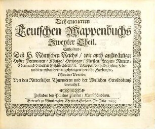 Das erneuerte und vermehrte Teutsche Wappenbuch : In welchem Deß H. Römischen Reiches Hohe Potentaten, Fürsten, Grafen, Herren, Freyherren, Edle, Stände und Städte etc., Wappen, Schilde, Helm, Kleinodien, Wie auch Deroselben Namen, Herrschafften und Herolds-Farben, etc. außgebildet zuersehen, 2. Enthaltend deß H. Römischen Reiches wie auch außwärtiger hoher Potentaten, Könige, Hertzogen ... Wappen, Schild, Helm, Kleinodien ... : mit einer Vorrede von den ritterlichen Thurnieren und der Adelichen Heroldskunst vermehrt
