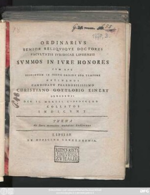 Ordinarivs Senior Reliqviqve Doctores Facvltatis Ivridicae Lipsiensis Svmmos In Ivre Honores Cvm Spe Sessionem In Dicto Ordine Svo Tempore Obtinendi Candidato Praenobilissimo Christiano Gottlobio Einert Dresdensi Die II. Martii MDCCLXX Collatos Indicvnt : Thema de Iure monetae mutatae hodiernae