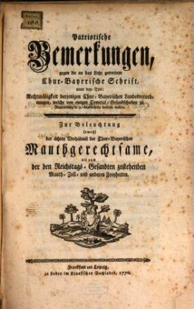 Patriotische Bemerkungen, gegen die an das Licht getrettene Chur-Bayerische Schrift, unter dem Titel: Rechtmäßigkeit derjenigen Chur-Bayerischen Landesverordnungen, welche von einigen Comitial-Gesandschaften zu Regensburg [et]c. [et]c. angefochten werden wollen : Zur Beleuchtung sowohl der ächten Verhältniß der Chur-Bayerischen Mauthgerechtsame, als auch der Reichstags-Gesandten zustehenden Mauth- Zoll- und anderen Freyheiten