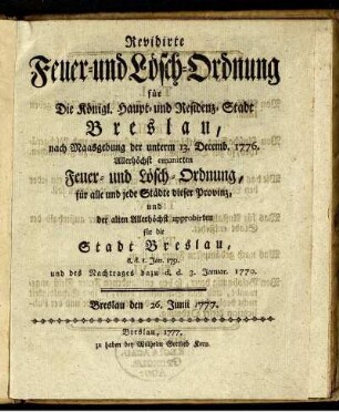 Revidirte Feuer- und Lösch-Ordnung für Die Königl. Haupt- und Residenz-Stadt Breslau : nach Maasgebung der unterm 13. Decemb. 1776. Allerhöchst emanirten Feuer- und Lösch-Ordnung, für alle und jede Städte dieser Provinz, und der alten Allerhöchst approbirten für die Stadt Beslau, d. d. 1. Jan. 1751. und des Nachtrages dazu d. d. 3. Januar. 1770 ; Breslau den 26. Junii 1777