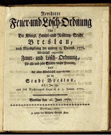 Revidirte Feuer- und Lösch-Ordnung für Die Königl. Haupt- und Residenz-Stadt Breslau : nach Maasgebung der unterm 13. Decemb. 1776. Allerhöchst emanirten Feuer- und Lösch-Ordnung, für alle und jede Städte dieser Provinz, und der alten Allerhöchst approbirten für die Stadt Beslau, d. d. 1. Jan. 1751. und des Nachtrages dazu d. d. 3. Januar. 1770 ; Breslau den 26. Junii 1777