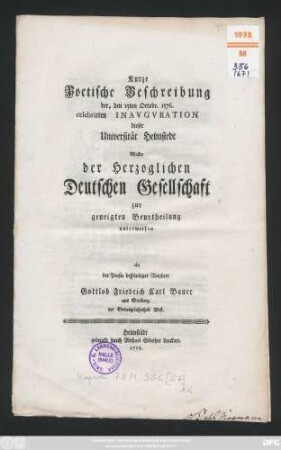 Kurze Poetische Beschreibung der, den 15. Octobr. 1576. celebrirten Inauguration dieser Universität Helmstedt Wollte der Herzoglichen Deutschen Gesellschaft zur geneigten Beurtheilung unterwerfen ein der Poesie beständiger Verehrer Gottlob Friedrich Carl Bauer aus Stolberg der Gottesgelahrtheit Befl.