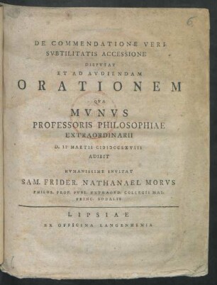 De Commendatione Veri Subtilitatis Accessione Disputat Et Ad Audiendam Orationem Qua Munus Professoris Philosophiae Extraordinarii D. II Martii MDCCLXVIII Adibit Humanissime Invitat Sam. Frider. Nathanael Morus Philos. Prof. Publ. Extraord. Collegii Mai. Princ. Sodalis