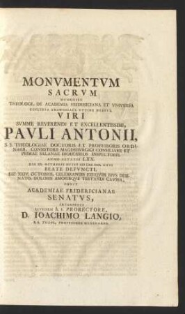 Monvmentvm Sacrvm : Memoriae Theologi, De Academia Fridericiana Et Vniversa Ecclesia Evangelica Optime Meriti, Viri ... Pavli Antonii ... Anno Aetatis LXX. Die XX. Octobris Hvivs M DCC XXX. Anni Beate Defvncti, Die XXIV. Octobris, Celebrandis Exeqviis ... Ponit Academiae Fridericianae Senatvs, Interprete Eivsdem h.t. Prorectore D. Ioachimo Langio, S.S. Theol. Professore Ordinario