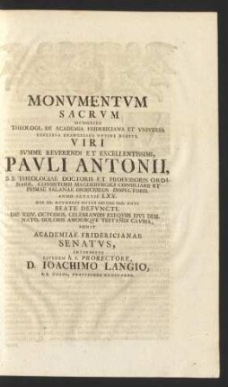 Monvmentvm Sacrvm : Memoriae Theologi, De Academia Fridericiana Et Vniversa Ecclesia Evangelica Optime Meriti, Viri ... Pavli Antonii ... Anno Aetatis LXX. Die XX. Octobris Hvivs M DCC XXX. Anni Beate Defvncti, Die XXIV. Octobris, Celebrandis Exeqviis ... Ponit Academiae Fridericianae Senatvs, Interprete Eivsdem h.t. Prorectore D. Ioachimo Langio, S.S. Theol. Professore Ordinario