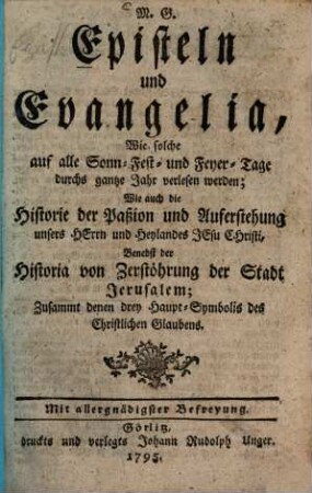 M. G. Episteln und Evangelia : Wie solche auf alle Sonn- Fest- und Feyer-Tage durchs gantze Jahr verlesen werden; Wie auch die Historie der Paßion und Auferstehung unsers Herrn und Heylandes Jesu Christi, Benebst der Historia von Zerstöhrung der Stadt Jerusalem, Zusammt denen drey Haupt-Symbolis des Christlichen Glaubens