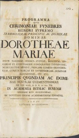 Programma Qvo Cerimoniae Fvnebres Honori Svpremo ... Dominae Dorotheae Mariae Dvcis Saxoniae, ... Principis Qvodam Ac Dominae Nostrae Clementissimae Die XXII. Maii, A. O. R. MDCCXIII In Academia Isthac Ienensi Sollemni Ritv Institvendae In Notitiam Civivm Academicorvm Edvntvr