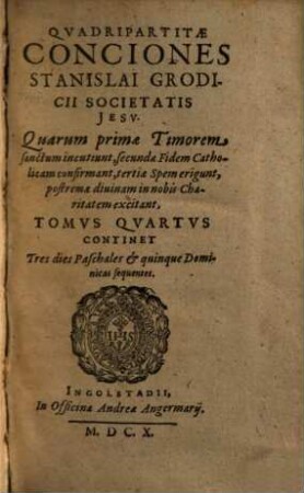 Qvadripartitae Conciones Stanislai Grodicii Societatis Iesv : Qvarvm Primae, Timorem Sanctvm Incvtiunt; secundae Fidem Catholicam confirmant; tertiae Spem erigunt; postremae diuinam in nobis Charitatem excitant ; Ab autore in tomos distinctae, 4. Continet Tres dies Paschales et quinque Dominicas sequentes
