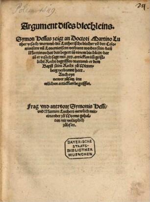 Argument dises biechleins, Symon Hessus zeigt an Doctori Martino Luther vrsach, warumb die Lutherische biecher vo[n] den Coloniensern vn[d] Louaniensern verbrent worden sein : dan[n] Martinus hat das begert in[n] einem biechlein, darin[n] er vrsach sagt mit xxx. articklen im[m] geistlichen Recht begriffen, warumb er dem Bapst seine Recht zu Wittenberg verbrennt hatt ; Auch eyn newer zusatz inn etlichen articklen begriffen
