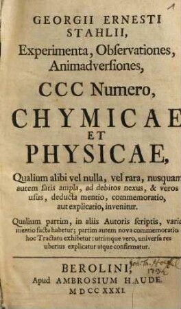 Georgii Ernesti Stahlii, Experimenta, observationes, animadversiones CCC numero chymicae et physicae : qualium alibi vel nulla vel rara nusquam autem satis ampla ad debitos nexus & veros usus ... invenitur ...