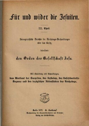 Für und wider die Jesuiten, 3. Stenographische Berichte der Reichstags-Verhandlungen über das Gesetz, betreffend den Orden der Gesellschaft Jesu : mit Einleitung und Anmerkungen, dem Wortlaut der Enyclica, des Syllabus, des Unfehlbarkeits-Dogmas und den bezüglichen Aktenstücken des Reichtstags