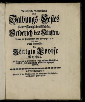 Ausführliche Beschreibung Des Salbungs-Festes Seiner Königlichen Majestät Friderich des Fünften, Königs zu Dännemarck und Norwegen [et]c. [et]c. Wie auch Dero Gemahlin Der Königin Lovise Majestät : Wie solches am 4. September 1747. auf dem Königlichen Schlosse Friderichsburg feyerlichst begangen worden