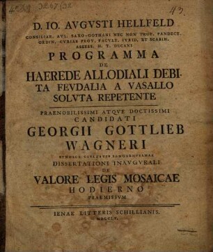D. Io Avgvsti Hellfeld... Programma De Haerede Allodiali Debita Fevdalia A Vasallo Solvta Repetente : Praenobilissimi Atqve Doctissimi Candidati Georgii Gottlieb Wagneri Syndici Civitatis Sangerhvsanae Dissertationi Inavgvrali De Valore Legis Mosaicae Hodierno Praemissvm