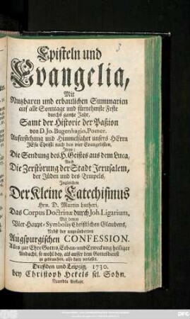 Episteln und Evangelia : Mit Nutzbaren und erbaulichen Summarien auf alle Sonntage und fürnehmste Feste durchs gantze Jahr ; Samt der Historie der Paßion von D. Jo. Bugenhagio, Pomer. Auferstehung und Himmelfahrt unsers Herrn Jesu Christi nach den vier Evangelisten ; Jtem: Die Sendung des H. Geistes aus dem Luca, Auch Die Zerstörung der Stadt Jerusalem, der Jüden und des Tempels ; Jngleichen Der Kleine Catechismus Hrn. D. Martin Lutheri, Das Corpus Doctrinæ durch Joh. Ligarium, Mit denen Vier Haupt-Symbolis Christlichen Glaubens ; Nebst der ungeänderten Augspurgischen Confession ...