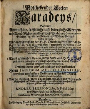 Gottliebender Seelen Paradeys, Darinnen Anmuthige, trostreiche und bewegliche Morgen- und Abend- Meß- reumüthige Buß- Beicht- und Communion-Gebetter, in allerley Anligen und Nöthen, überaus kräfftig zu beten : Wie auch Anruffung der H.H. Dreyfaltigkeit ... ; Samt geistreichen Hymnis, nebst denen aus H.H. Schrifft zusammen getragenen vortrefflichen Litaneyen, auch Trost-Gebetten der Krancken und Todängstigen