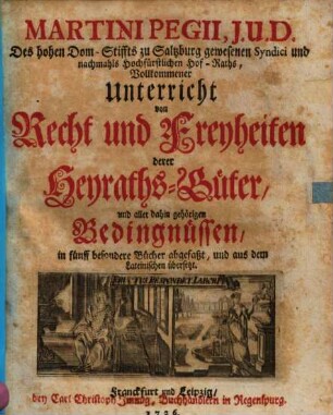 Martini Pegii, J.U.D. ... Vollkommener Unterricht von Recht und Freyheiten derer Heyraths-Güter, und aller dahin gehörigen Bedingnüssen : in fünff besondere Bücher abgefaßt, und aus dem Lateinischen übersetzt = Tractatus de iure et privilegiis dotium 