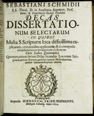 Sebastiani Schmidii S.S. Theol. D. in Academia Argentor. Prof. Prim. & Conventus Eccles. Praesidis Decas Dissertationum Selectarum : In Quibus Multa S. Scripturae loca difficillima explicantur, concionibus applicantur, & a corruptelis adversariorum ac Interpretum vindicantur ...