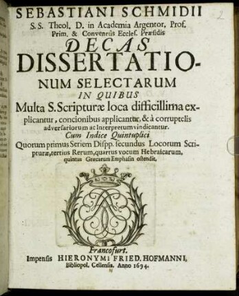 Sebastiani Schmidii S.S. Theol. D. in Academia Argentor. Prof. Prim. & Conventus Eccles. Praesidis Decas Dissertationum Selectarum : In Quibus Multa S. Scripturae loca difficillima explicantur, concionibus applicantur, & a corruptelis adversariorum ac Interpretum vindicantur ...