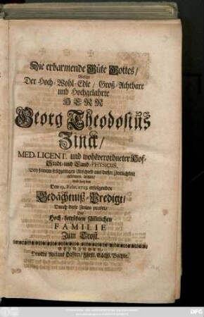 Die erbarmende Güte Gottes, Welche Der Hoch-Wohl-Edle, Groß-Achtbare und Hochgelahrte Herr Georg Theodosius Zinck, Med. Licent. und wohlverordneter Hof- Stadt- und Land-Physicus Bey seinem frühzeitigen Abschied aus dieser Zeitlichkeit erkennen lernen, Und bey der Den 19. Feb. 1713 erfolgenden Gedächtniß-Predigt, Durch diese Zeilen preiset, Der ... Familie Zum Trost