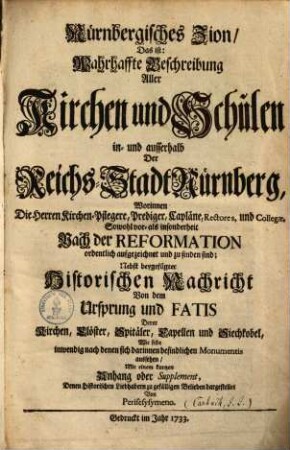 Nürnbergisches Zion, Das ist: Wahrhaffte Beschreibung Aller Kirchen und Schulen in- und ausserhalb Der Reichs-Stadt Nürnberg : Worinnen Die Herren Kirchen-Pflegere, Prediger, Capläne, Rectores, und Collegae, Sowohl vor- als insonderheit Nach der Reformation ordentlich aufgezeichnet und zu finden sind ; Nebst beygefügter Historischer Nachricht Von dem Ursprung und Fatis Derer Kirchen, Clöster, Spitäler, Capellen und Siechkobel, Wie selbe inwendig nach denen sich darinnen befindlichen Monumentis aussehen