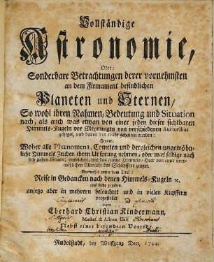 Vollständige Astronomie, Oder: Sonderbare Betrachtungen derer vornehmsten an dem Firmament befindlichen Planeten und Sternen : So wohl ihren Nahmen, Bedeutung und Situation nach, als auch was etwan von einer jeden dieser sichtbaren Himmels-Kugeln vor Meynungen von verschiedenen Auctoribus geheget, und davon vor wahr gehalten werden. Ferner: Woher alle Phaenomena, Cometen und dergleichen ungewöhnliche Himmels-Zeichen ihren Ursprung nehmen, oder was selbige nach sich ziehen können; ingleichen, wie das gantze Himmels-Heer von einer unermößlichen Allmacht des Schöpffers zeuget. Vormahls unter dem Titul: Reise in Gedancken nach denen Himmels-Kugeln [et]c. ans Licht gegeben, [1]
