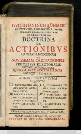 Ivsti Henningii Böhmeri Ic. Potentiss. Regi Borvss. A Consil. Intim. Et Prof. Ivris Ordinar. In Regia Frideric. Doctrina De Actionibvs Ad Praxin Hodiernam Et Novissimam Ordinationem Processvs Electoralis Saxonici Accommodata : Adiecta Svnt In Calce Seqventia. (I) Introdvctio Ad Genvinvm Avtorvm Vsvm. (II) Formvlae Introdvctionem Ad Genvinvm Actorvm Vsvm Illvstrantes. (III) Positiones De Gradibvs Matrimonialibvs. (IV) Positiones De Ordine Svccedendi. (V) Qvadrvplex Index