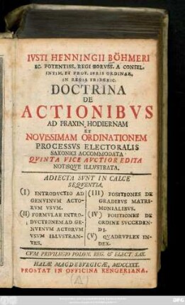 Ivsti Henningii Böhmeri Ic. Potentiss. Regi Borvss. A Consil. Intim. Et Prof. Ivris Ordinar. In Regia Frideric. Doctrina De Actionibvs Ad Praxin Hodiernam Et Novissimam Ordinationem Processvs Electoralis Saxonici Accommodata : Adiecta Svnt In Calce Seqventia. (I) Introdvctio Ad Genvinvm Avtorvm Vsvm. (II) Formvlae Introdvctionem Ad Genvinvm Actorvm Vsvm Illvstrantes. (III) Positiones De Gradibvs Matrimonialibvs. (IV) Positiones De Ordine Svccedendi. (V) Qvadrvplex Index