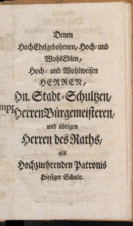 Denen Hoch Edelgebohrnen, Hoch- und Wohl Edlen, Hoch- und Wohlweisen Herren, Hn. Stadt-Schultzen, Herren Bürgemeisteren, und übrigen Herren des Raths, als Hochzuehrenden Patronis Hiesiger Schule.