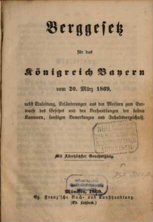 Berggesetz für das Königreich Bayern : vom 20. März 1869, nebst Einleitung, Erläuterungen aus den Motiven zum Entwurfe des Gesetzes und den Verhandlungen der beiden Kammern, sonstigen Bemerkungen und Inhaltsverzeichniß