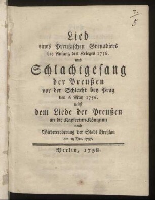 Lied eines Preußischen Grenadiers bey Anfang des Krieges 1756 : und Schlachtgesang der Preußen vor der Schlacht bey Prag den 6 May 1756 ; nebst dem Liede der Preußen an die Kayserinn-Königinn ...
