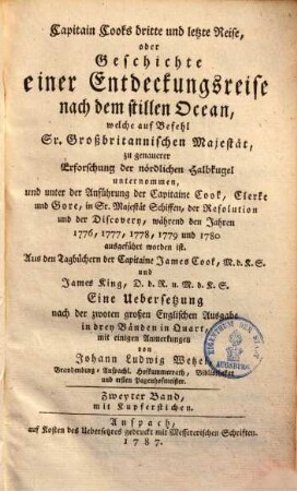 Capitain Cook's dritte und letzte Reise, oder Geschichte einer Entdeckungsreise nach dem stillen Ocean : welche auf Befehl Sr. Großbritannischen Majestät, zu genauerer Erforschung der nördlichen Halbkugel unternommen, und unter der Anführung der Capitaine Cook, Clerke und Gore, in Sr. Majestät Schiffen, der Resolution und der Discovery, während den Jahren 1776, 1777, 1778, 1779 und 1780 ausgeführt worden ist ; Aus den Tagbüchern der Capitaine James Cook, M.d.K.S. und James King, D.d.R. u. M.d.K.S. Zweyter Band, Mit Kupferstichen