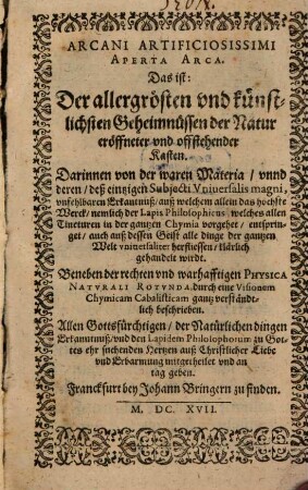 Arcani Artificiosissimi Aperta Arca. Das ist: Der allergrösten vnd künstlichsten Geheimnüssen der Natur eröffneter vnd offstehender Kasten : Darinnen von der waren Materia, vnnd deren, deß einzigen Subjecti Vniuersalis magni, vnfehlbaren Erkantnuß, auß welchem allein das höchste Werck, nemlich der lapis Philosophicus, welches allen Tincturen in der gantzen Chymia vorgehet, entspringet, auch auß dessen Geist alle dinge der gantzen Welt vniuersaliter herfliessen, klärlich gehandelt wirdt. Beneben der rechten vnd warhafftigen Physica Natvrali Rotvnda, durch eine Visionem Chymicam Cabalisticam gantz verständtlich beschrieben ; Allen Gottesfürchtigen ... mitgetheilet vnd an tag geben