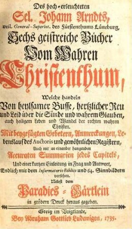 Des hoch-erleuchteten Sel. Johann Arndts, weil. General-Superint. des Fürstenthums Lüneburg, Sechs geistreiche Bücher Vom Wahren Christenthum : Welche handeln Von heylsamer Busse, hertzlicher Reu und Leid über die Sünde ... ; Mit beygefügten Gebetern, Anmerckungen, Lebenslauf des Auctoris ... Endlich mit dem Informatorio Biblico und 64. Sinnbildern versehen. Nebst dem Paradies-Gärtlein in gröbern Druck heraus gegeben