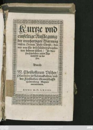 Kurtze vnd || einfeltige Außlegung/|| der trewhertzigen Warnung || vnsers Herren Jhesu Christi/ das || wir vns für den falschen Prophe=||ten hütten sollen ... || Durch || M. Christofferum Vischer/|| Pfarrhern zu Schmalkalden/ vnd || der Fürstlichen Graueschafft || Hennenberg Super=||intendenten.||