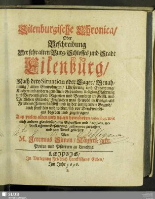 Eilenburgische Chronica/ Oder Beschreibung Der sehr alten Burg/ Schlosses und Stadt Eilenburg/ Nach dero Situation oder Lager/ Benahmung/ alten Einwohnern/ Uhrsprung und Erbawung ... Religion, Nahrung und Bequemligkeit/ Regenten und Beambten ... Ingleichen was so wohl in Kriegs- als Friedens-Zeiten/ daselbst und in der ümligenden Gegend ... sich vor Denckwürdiges begeben und zugetragen : Aus vielen alten und neuen bewehrten Autoribus, wie auch andern glaubwürdigen Schrifften und Archiven ... zusammen getragen ...