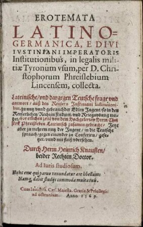 Erotemata Latino-Germanica, e divi Iustiniani Imperatoris Institutionibus, in legalis militiae tyronum usum, ... Lateinische, und dargegen teutsche frage und antwort, auß des Keysers Justiniani Institutionibus ...