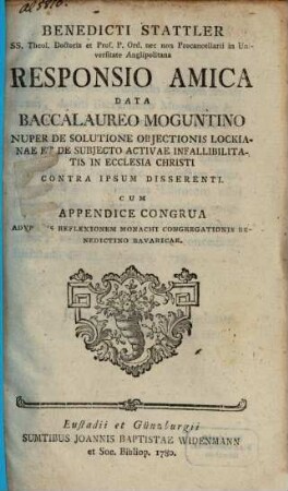 Benedicti Stattler SS. Theol. Doctoris ... Responsio Amica Data Baccalaureo Moguntino Nuper De Solutione Objectionis Lockianae Et De Subjecto Activae Infallibilitatis In Ecclesia Christi Contra Ipsum Disserenti : Cum Appendice Congrua Adversus Reflexionem Monachi Congregationis Benedictino Bavaricae