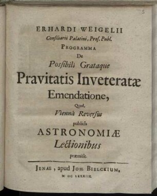Erhardi Weigelii Consiliarii Palatini, Prof. Publ. Programma De Possibili Grataque Pravitatis Inveteratae Emendatione, Quod, Vienna Reversus publicis Astronomiae Lectionibus praemisit