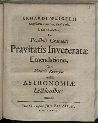 Erhardi Weigelii Consiliarii Palatini, Prof. Publ. Programma De Possibili Grataque Pravitatis Inveteratae Emendatione, Quod, Vienna Reversus publicis Astronomiae Lectionibus praemisit