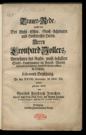 Trauer-Rede, welche bey Des Wohl-Edlen, Groß-Achtbaren und Hochweisen Herrn, Herrn Leonhard Zollers, Vornehmen des Raths, wohl-bestallten Stadt-Hauptmanns im Peters-Viertel, und weit-berühmten Handels-Herrn allhier in Leipzig, solennen Beysetzung So den XXVIII. Novembr. M DCC XII geschahe, gehalten wurde von Gottlob Friedrich Jenichen, Moral. und Polit. Prof. Publ. des kleinen Fürsten-Collegii Collegiato, und der Phil. Facultät Adsessore