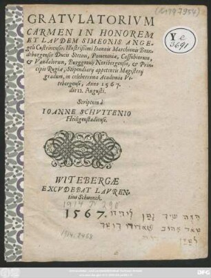 GRATVLATORIVM || CARMEN IN HONOREM || ET LAVDEM SIMEONIS ANGE=||geli Custrinensis, Illustrisßimi Ioannis Marchionis Bran=||deburgensis Ducis Stetini ... || Stipendiarij appetentis Magisterij || gradum, in celeberrima Academia Vi=||tebergensi, Anno 1567.|| die 12. Augusti.|| Scriptum à || IOANNE SCHVTTENIO || Heiligenstadiensi.||
