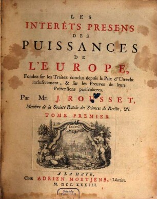 Les Interêts presens des Puissances de l'Europe : Fondez sur les Traitez depuis la Paix d'Utrecht inclusivement, & sur les Preuves de leurs Pretensions particulieres, 1,[1]