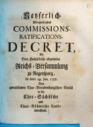 Kayserlich-Allergnädigstes Commissions-Ratifications-Decret An Eine Hochlöblich-allgemeine Reichs-Versammlung zu Regenspurg, de dato 29. Jan. 1757. Den gewaltsamen Chur-Brandenburgischen Einfall in die Chur-Sächsische und Chur-Böhmische Lande betreffend