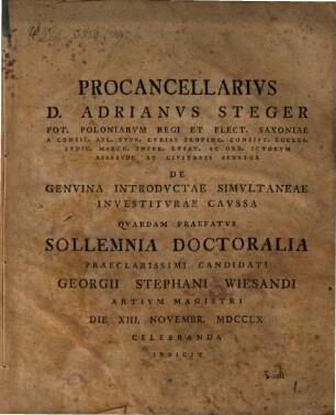 Procancellarivs D. Adrianvs Steger ... Ord. Ictorvm Assessor ... De Genvina Introdvctae Simvltaneae Investitvrae Cavssa Qvaedam Praefatvs Sollemnia Doctoralia Praeclarissimi Candidati Georgii Stephani Wiesandi Artivm Magistri Die XIII. Novembr. MDCCLX Celebranda Indicit