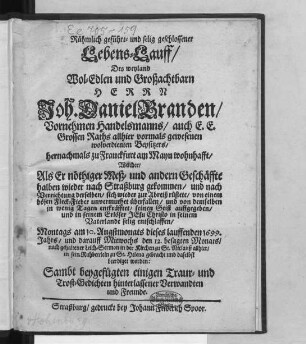 Rühmlich geführt- und selig geschlossener Lebens-Lauff/ Des ... Herrn Joh. Daniel Branden/ Vornehmen Handelsmanns/ auch E.E. Grossen Raths ... hernachmals zu Franckfurt am Mayn wohnhafft/ Welcher/ Als Er nöthiger Meß- und andern Geschäffte halben wieder nach Straßburg gekommen ... seinen Geist auffgegeben/ und ... in seinem Vaterlande selig entschlaffen : Montags am 10. Augstmonats dieses lauffenden 1699. Jahrs/ und darauff Mittwochs den 12. besagten Monats/ nach gehaltener Leich-Sermon in der Kirchen zu St. Niclauß allhier/ in sein Ruhbettlein zu St. Helena gebracht und daselbst beerdiget worden ; Sambt beygefugten einigen Traur- und Trost-Gedichten hinterlassener Verwandten und Freunde