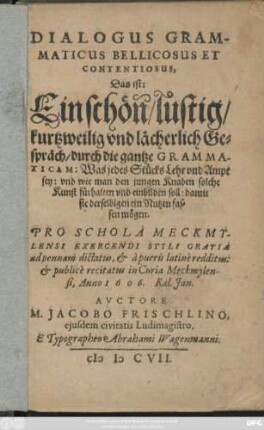 Dialogus Grammaticus Bellicosus Et Contentiosus, Das ist: Ein schön/ lustig/ kurtzweilig und lächerlich Gespräch/ durch die gantze Grammaticam : Was jedes Stücks Lehr und Ampt sey: und wie man den jungen Knaben solche Kunst fürhalten und einbilden soll ... ; Pro Schola Meckmylensi Exercendi Styli Gratia ad pennam dictatus, & a pueris latine redditus: & publice recitatus in Curia Meckmylensi, Anno 1606. Kal. Ian.