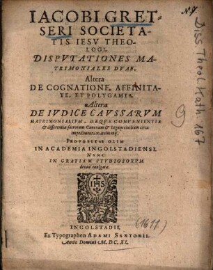 Iacobi Gretseri Societatis Iesv Theologi, Dispvtationes Matrimoniales Dvae : Altera De Cognatione, Affinitate, Et Polygamia ; Altera De Ivdice Cavssarvm Matrimonialivm, Deqve Convenientiae et differentia sacrorum Canonum et Legum ciuilium circa impedimenta matrimonij