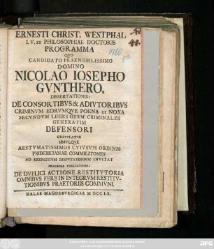 Ernesti Christ. Westphal I. V. Et Philosophiae Doctoris Programma Qvo Candidato Praenobilissimo Domino Nicolao Iosepho Gvnthero, Dissertationis De Consortibvs & Adivtoribvs Criminvm Eorvmqve Poena Et Noxa Secvndvm Leges Germ. Criminales Generatim Defensori Gratvlatvr Simvlqve Aestvmatissimos Cvivsvis Ordinis Fridericianae Commilitones Ad Exercitivm Dispvtatorivm Invitat Praemissa Tractatione De Dvplici Actione Restitvtoria Omnibvs Fere In Integrvm Restitvtionibvs Praetoriis Commvni